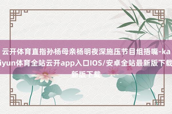云开体育直指孙杨母亲杨明夜深施压节目组捂嘴-kaiyun体育全站云开app入口IOS/安卓全站最新版下载