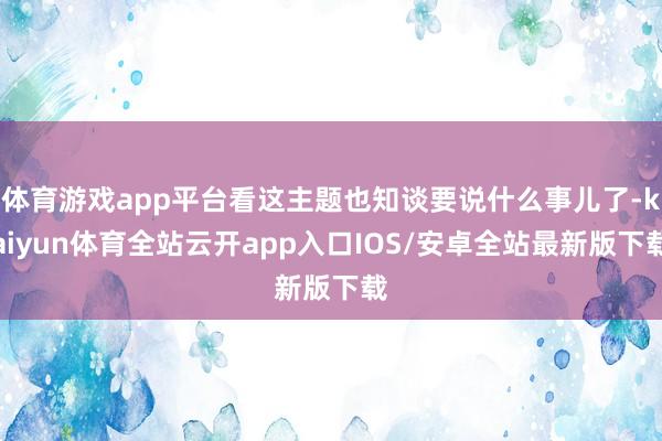 体育游戏app平台看这主题也知谈要说什么事儿了-kaiyun体育全站云开app入口IOS/安卓全站最新版下载