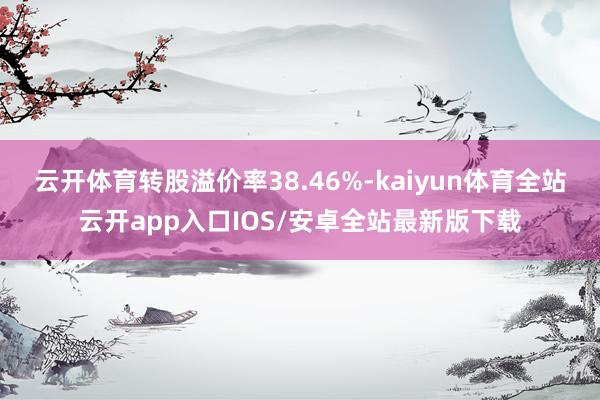 云开体育转股溢价率38.46%-kaiyun体育全站云开app入口IOS/安卓全站最新版下载
