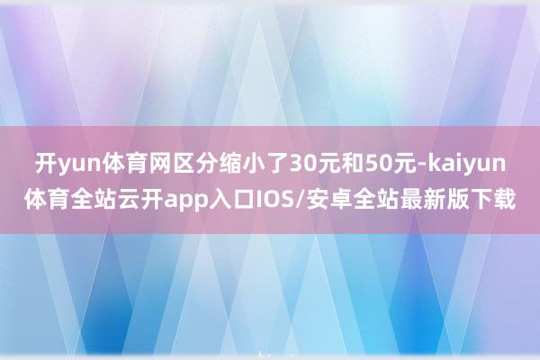 开yun体育网区分缩小了30元和50元-kaiyun体育全站云开app入口IOS/安卓全站最新版下载