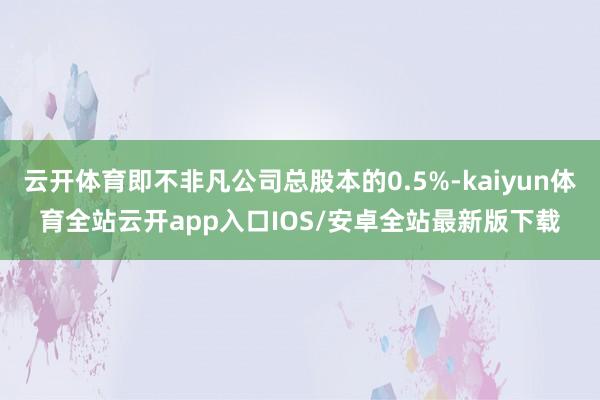 云开体育即不非凡公司总股本的0.5%-kaiyun体育全站云开app入口IOS/安卓全站最新版下载