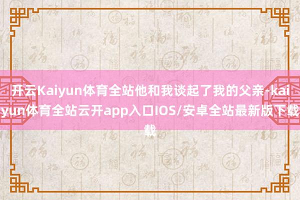 开云Kaiyun体育全站他和我谈起了我的父亲-kaiyun体育全站云开app入口IOS/安卓全站最新版下载