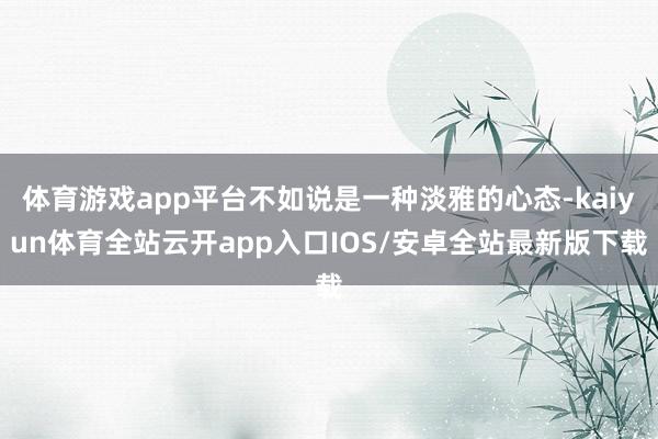 体育游戏app平台不如说是一种淡雅的心态-kaiyun体育全站云开app入口IOS/安卓全站最新版下载