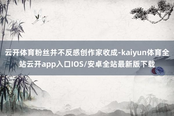 云开体育粉丝并不反感创作家收成-kaiyun体育全站云开app入口IOS/安卓全站最新版下载