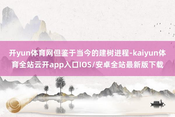 开yun体育网但鉴于当今的建树进程-kaiyun体育全站云开app入口IOS/安卓全站最新版下载