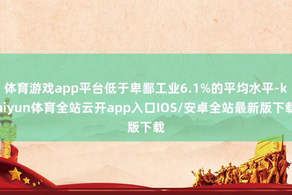 体育游戏app平台低于卑鄙工业6.1%的平均水平-kaiyun体育全站云开app入口IOS/安卓全站最新版下载