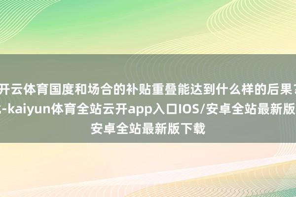 开云体育国度和场合的补贴重叠能达到什么样的后果?对此-kaiyun体育全站云开app入口IOS/安卓全站最新版下载