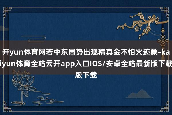 开yun体育网若中东局势出现精真金不怕火迹象-kaiyun体育全站云开app入口IOS/安卓全站最新版下载