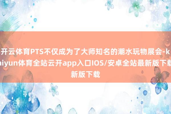 开云体育PTS不仅成为了大师知名的潮水玩物展会-kaiyun体育全站云开app入口IOS/安卓全站最新版下载