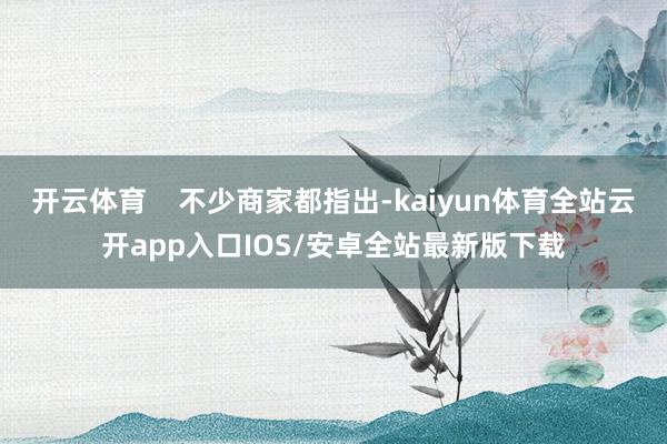 开云体育    不少商家都指出-kaiyun体育全站云开app入口IOS/安卓全站最新版下载