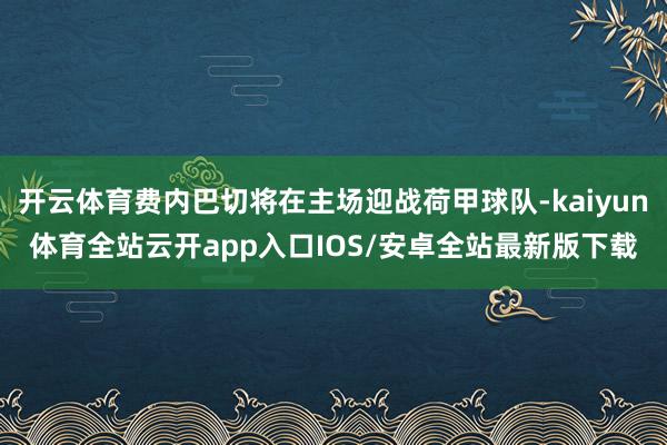 开云体育费内巴切将在主场迎战荷甲球队-kaiyun体育全站云开app入口IOS/安卓全站最新版下载