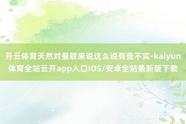 开云体育天然对曼联来说这么说有些不实-kaiyun体育全站云开app入口IOS/安卓全站最新版下载