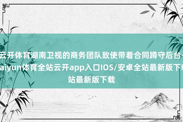 云开体育湖南卫视的商务团队致使带着合同蹲守后台-kaiyun体育全站云开app入口IOS/安卓全站最新版下载
