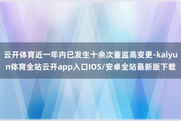 云开体育近一年内已发生十余次董监高变更-kaiyun体育全站云开app入口IOS/安卓全站最新版下载