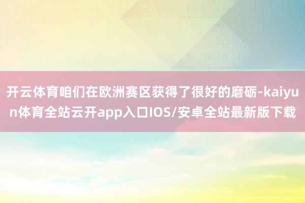 开云体育咱们在欧洲赛区获得了很好的磨砺-kaiyun体育全站云开app入口IOS/安卓全站最新版下载