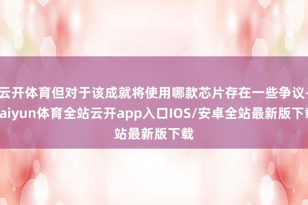 云开体育但对于该成就将使用哪款芯片存在一些争议-kaiyun体育全站云开app入口IOS/安卓全站最新版下载
