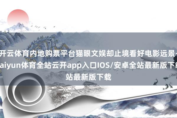 开云体育内地购票平台猫眼文娱却止境看好电影远景-kaiyun体育全站云开app入口IOS/安卓全站最新版下载