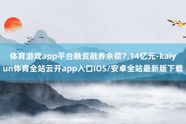 体育游戏app平台融资融券余额7.14亿元-kaiyun体育全站云开app入口IOS/安卓全站最新版下载