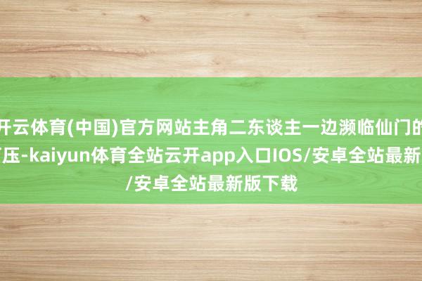 开云体育(中国)官方网站主角二东谈主一边濒临仙门的排挤打压-kaiyun体育全站云开app入口IOS/安卓全站最新版下载