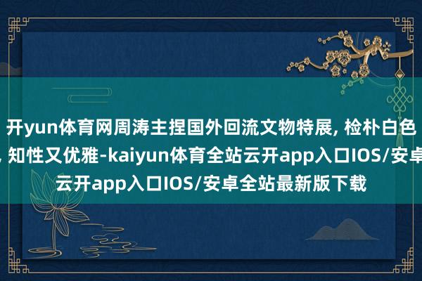 开yun体育网周涛主捏国外回流文物特展, 检朴白色西安装检朴盘发, 知性又优雅-kaiyun体育全站云开app入口IOS/安卓全站最新版下载