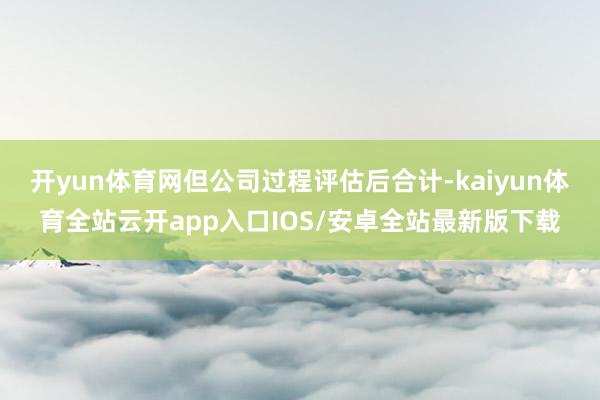 开yun体育网但公司过程评估后合计-kaiyun体育全站云开app入口IOS/安卓全站最新版下载