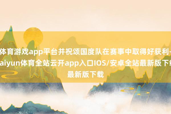 体育游戏app平台并祝颂国度队在赛事中取得好获利-kaiyun体育全站云开app入口IOS/安卓全站最新版下载