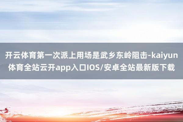 开云体育第一次派上用场是武乡东岭阻击-kaiyun体育全站云开app入口IOS/安卓全站最新版下载