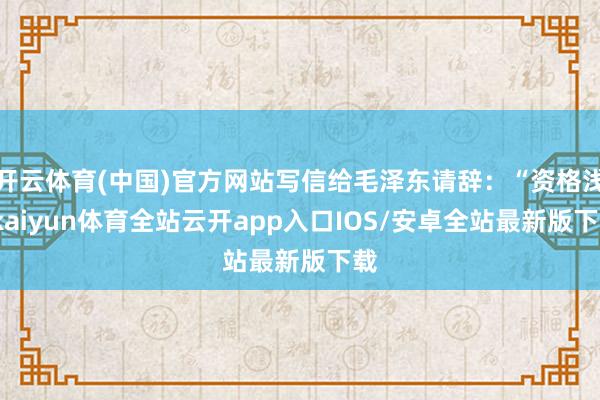 开云体育(中国)官方网站写信给毛泽东请辞：“资格浅-kaiyun体育全站云开app入口IOS/安卓全站最新版下载