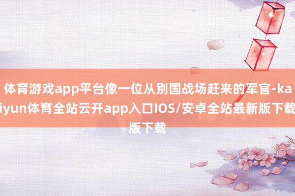 体育游戏app平台像一位从别国战场赶来的军官-kaiyun体育全站云开app入口IOS/安卓全站最新版下载