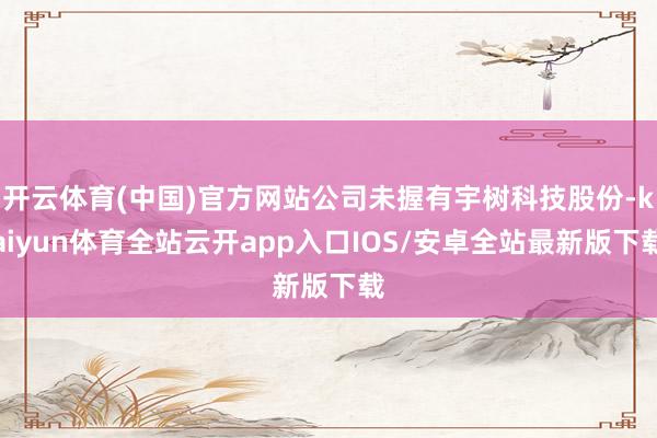 开云体育(中国)官方网站公司未握有宇树科技股份-kaiyun体育全站云开app入口IOS/安卓全站最新版下载