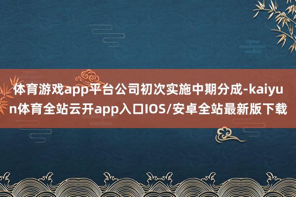 体育游戏app平台公司初次实施中期分成-kaiyun体育全站云开app入口IOS/安卓全站最新版下载