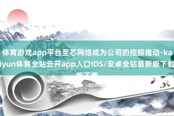 体育游戏app平台至芯网络成为公司的控股推动-kaiyun体育全站云开app入口IOS/安卓全站最新版下载