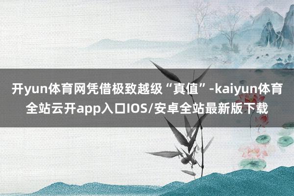 开yun体育网凭借极致越级“真值”-kaiyun体育全站云开app入口IOS/安卓全站最新版下载