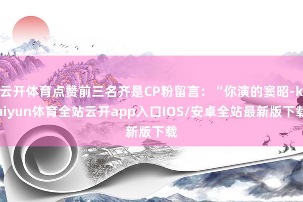 云开体育点赞前三名齐是CP粉留言：“你演的窦昭-kaiyun体育全站云开app入口IOS/安卓全站最新版下载