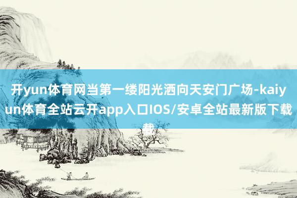开yun体育网当第一缕阳光洒向天安门广场-kaiyun体育全站云开app入口IOS/安卓全站最新版下载