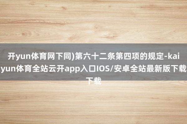 开yun体育网下同)第六十二条第四项的规定-kaiyun体育全站云开app入口IOS/安卓全站最新版下载