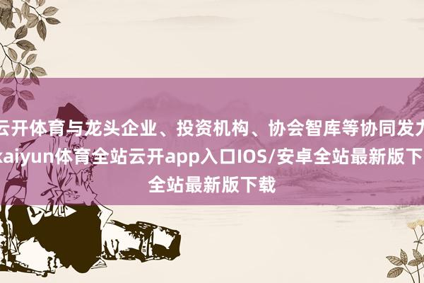 云开体育与龙头企业、投资机构、协会智库等协同发力-kaiyun体育全站云开app入口IOS/安卓全站最新版下载