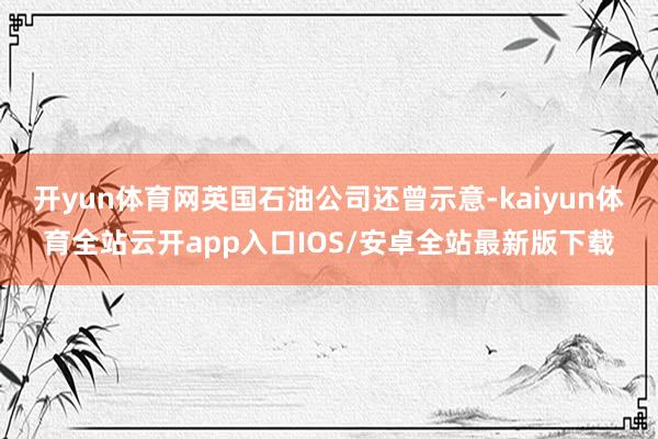开yun体育网英国石油公司还曾示意-kaiyun体育全站云开app入口IOS/安卓全站最新版下载