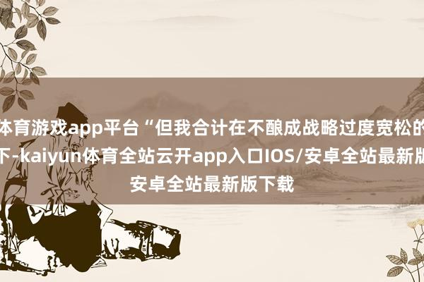 体育游戏app平台“但我合计在不酿成战略过度宽松的前提下-kaiyun体育全站云开app入口IOS/安卓全站最新版下载