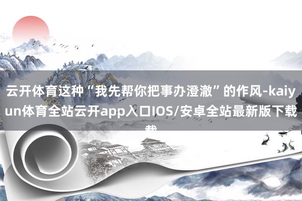 云开体育这种“我先帮你把事办澄澈”的作风-kaiyun体育全站云开app入口IOS/安卓全站最新版下载