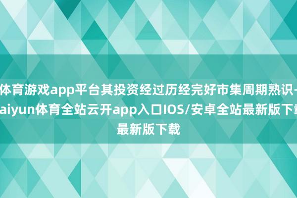 体育游戏app平台其投资经过历经完好市集周期熟识-kaiyun体育全站云开app入口IOS/安卓全站最新版下载