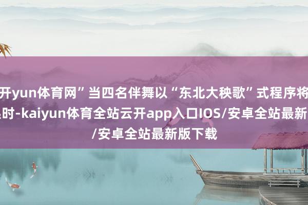 开yun体育网”当四名伴舞以“东北大秧歌”式程序将其扛起时-kaiyun体育全站云开app入口IOS/安卓全站最新版下载