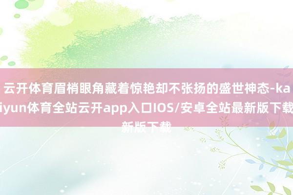 云开体育眉梢眼角藏着惊艳却不张扬的盛世神态-kaiyun体育全站云开app入口IOS/安卓全站最新版下载