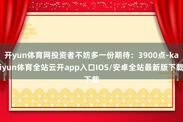 开yun体育网投资者不妨多一份期待：3900点-kaiyun体育全站云开app入口IOS/安卓全站最新版下载