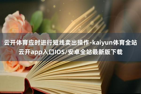 云开体育应时进行短线卖出操作-kaiyun体育全站云开app入口IOS/安卓全站最新版下载