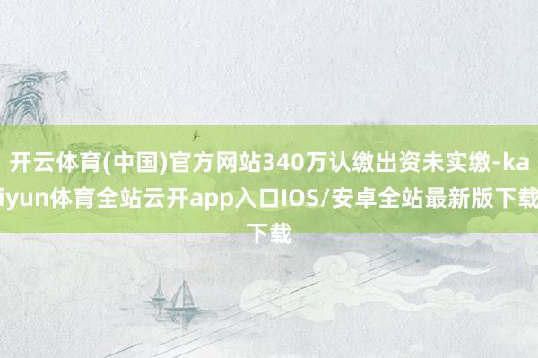 开云体育(中国)官方网站340万认缴出资未实缴-kaiyun体育全站云开app入口IOS/安卓全站最新版下载