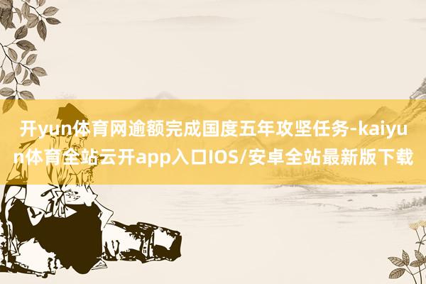 开yun体育网逾额完成国度五年攻坚任务-kaiyun体育全站云开app入口IOS/安卓全站最新版下载