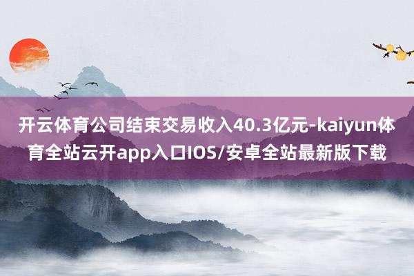 开云体育公司结束交易收入40.3亿元-kaiyun体育全站云开app入口IOS/安卓全站最新版下载