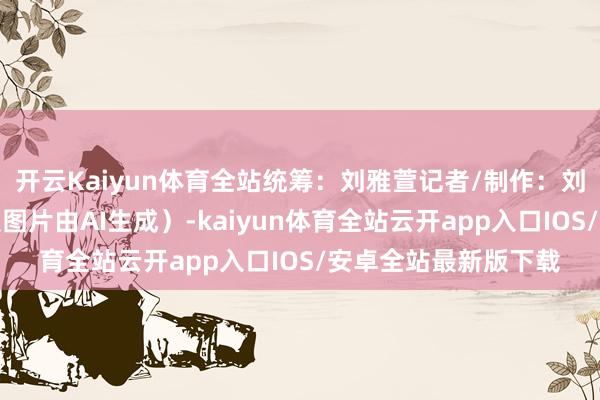 开云Kaiyun体育全站统筹：刘雅萱记者/制作：刘雅萱、孙尉轩（海报图片由AI生成）-kaiyun体育全站云开app入口IOS/安卓全站最新版下载