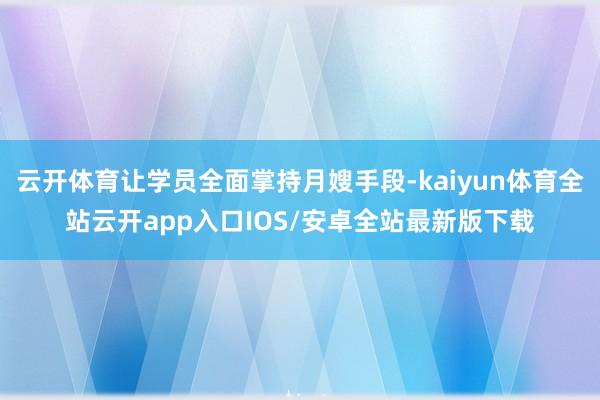 云开体育让学员全面掌持月嫂手段-kaiyun体育全站云开app入口IOS/安卓全站最新版下载